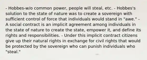 - Hobbes-w/o common power, people will steal, etc. - Hobbes's solution to the state of nature was to create a sovereign with sufficient control of force that individuals would stand in "awe." - A social contract is an implicit agreement among individuals in the state of nature to create the state, empower it, and define its rights and responsibilities. - Under this implicit contract citizens give up their natural rights in exchange for civil rights that would be protected by the sovereign who can punish individuals who "steal."