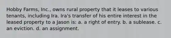 Hobby Farms, Inc., owns rural property that it leases to various tenants, including Ira. Ira's transfer of his entire interest in the leased property to a Jason is: a. a right of entry. b. a sublease. c. an eviction. d. an assignment.