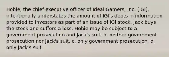 Hobie, the chief executive officer of Ideal Gamers, Inc. (IGI), intentionally understates the amount of IGI's debts in information provided to investors as part of an issue of IGI stock. Jack buys the stock and suffers a loss. Hobie may be subject to a. government prosecution and Jack's suit. b. neither government prosecution nor Jack's suit. c. only government prosecution. d. only Jack's suit.