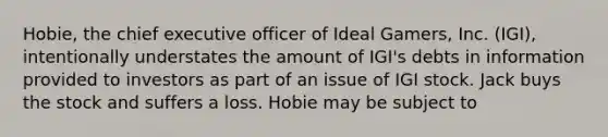 Hobie, the chief executive officer of Ideal Gamers, Inc. (IGI), intentionally understates the amount of IGI's debts in information provided to investors as part of an issue of IGI stock. Jack buys the stock and suffers a loss. Hobie may be subject to