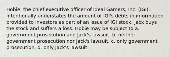 Hobie, the chief executive officer of Ideal Gamers, Inc. (IGI), intentionally understates the amount of IGI's debts in information provided to investors as part of an issue of IGI stock. Jack buys the stock and suffers a loss. Hobie may be subject to a. government prosecution and Jack's lawsuit. b. neither government prosecution nor Jack's lawsuit. c. only government prosecution. d. only Jack's lawsuit.