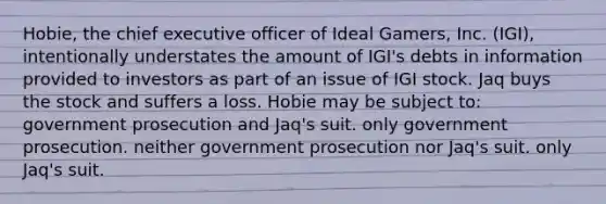 Hobie, the chief executive officer of Ideal Gamers, Inc. (IGI), intentionally understates the amount of IGI's debts in information provided to investors as part of an issue of IGI stock. Jaq buys the stock and suffers a loss. Hobie may be subject to: government prosecution and Jaq's suit. only government prosecution. neither government prosecution nor Jaq's suit. only Jaq's suit.