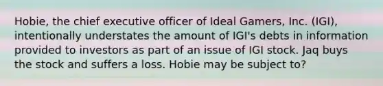 Hobie, the chief executive officer of Ideal Gamers, Inc. (IGI), intentionally understates the amount of IGI's debts in information provided to investors as part of an issue of IGI stock. Jaq buys the stock and suffers a loss. Hobie may be subject to?