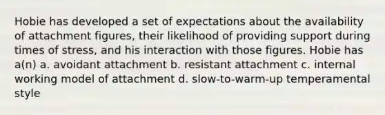 Hobie has developed a set of expectations about the availability of attachment figures, their likelihood of providing support during times of stress, and his interaction with those figures. Hobie has a(n) a. avoidant attachment b. resistant attachment c. internal working model of attachment d. slow-to-warm-up temperamental style