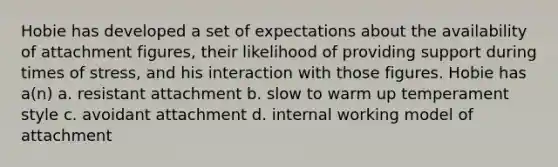 Hobie has developed a set of expectations about the availability of attachment figures, their likelihood of providing support during times of stress, and his interaction with those figures. Hobie has a(n) a. resistant attachment b. slow to warm up temperament style c. avoidant attachment d. internal working model of attachment