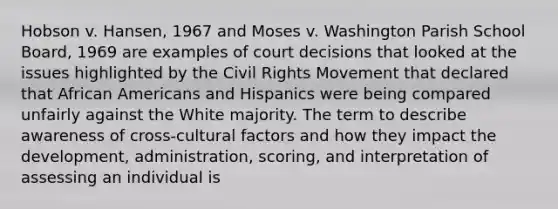 Hobson v. Hansen, 1967 and Moses v. Washington Parish School Board, 1969 are examples of court decisions that looked at the issues highlighted by the Civil Rights Movement that declared that African Americans and Hispanics were being compared unfairly against the White majority. The term to describe awareness of cross-cultural factors and how they impact the development, administration, scoring, and interpretation of assessing an individual is