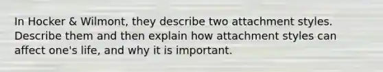 In Hocker & Wilmont, they describe two attachment styles. Describe them and then explain how attachment styles can affect one's life, and why it is important.