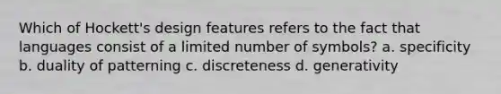 Which of Hockett's design features refers to the fact that languages consist of a limited number of symbols? a. specificity b. duality of patterning c. discreteness d. generativity