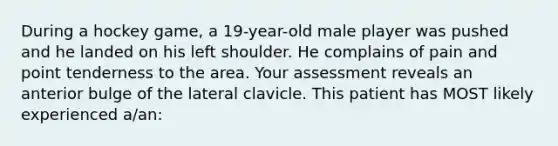 During a hockey game, a 19-year-old male player was pushed and he landed on his left shoulder. He complains of pain and point tenderness to the area. Your assessment reveals an anterior bulge of the lateral clavicle. This patient has MOST likely experienced a/an: