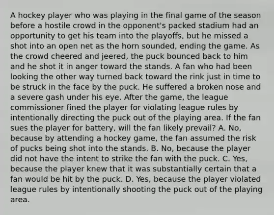 A hockey player who was playing in the final game of the season before a hostile crowd in the opponent's packed stadium had an opportunity to get his team into the playoffs, but he missed a shot into an open net as the horn sounded, ending the game. As the crowd cheered and jeered, the puck bounced back to him and he shot it in anger toward the stands. A fan who had been looking the other way turned back toward the rink just in time to be struck in the face by the puck. He suffered a broken nose and a severe gash under his eye. After the game, the league commissioner fined the player for violating league rules by intentionally directing the puck out of the playing area. If the fan sues the player for battery, will the fan likely prevail? A. No, because by attending a hockey game, the fan assumed the risk of pucks being shot into the stands. B. No, because the player did not have the intent to strike the fan with the puck. C. Yes, because the player knew that it was substantially certain that a fan would be hit by the puck. D. Yes, because the player violated league rules by intentionally shooting the puck out of the playing area.