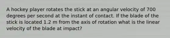 A hockey player rotates the stick at an angular velocity of 700 degrees per second at the instant of contact. If the blade of the stick is located 1.2 m from the axis of rotation what is the linear velocity of the blade at impact?