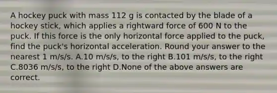 A hockey puck with mass 112 g is contacted by the blade of a hockey stick, which applies a rightward force of 600 N to the puck. If this force is the only horizontal force applied to the puck, find the puck's horizontal acceleration. Round your answer to the nearest 1 m/s/s. A.10 m/s/s, to the right B.101 m/s/s, to the right C.8036 m/s/s, to the right D.None of the above answers are correct.