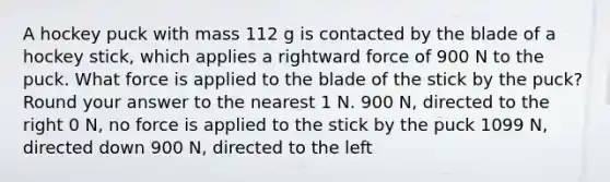 A hockey puck with mass 112 g is contacted by the blade of a hockey stick, which applies a rightward force of 900 N to the puck. What force is applied to the blade of the stick by the puck? Round your answer to the nearest 1 N. 900 N, directed to the right 0 N, no force is applied to the stick by the puck 1099 N, directed down 900 N, directed to the left