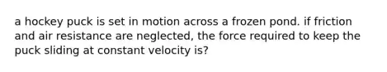 a hockey puck is set in motion across a frozen pond. if friction and air resistance are neglected, the force required to keep the puck sliding at constant velocity is?