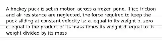 A hockey puck is set in motion across a frozen pond. If ice friction and air resistance are neglected, the force required to keep the puck sliding at constant velocity is: a. equal to its weight b. zero c. equal to the product of its mass times its weight d. equal to its weight divided by its mass