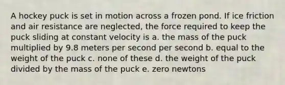 A hockey puck is set in motion across a frozen pond. If ice friction and air resistance are neglected, the force required to keep the puck sliding at constant velocity is a. the mass of the puck multiplied by 9.8 meters per second per second b. equal to the weight of the puck c. none of these d. the weight of the puck divided by the mass of the puck e. zero newtons