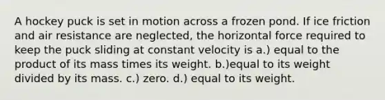 A hockey puck is set in motion across a frozen pond. If ice friction and air resistance are neglected, the horizontal force required to keep the puck sliding at constant velocity is a.) equal to the product of its mass times its weight. b.)equal to its weight divided by its mass. c.) zero. d.) equal to its weight.