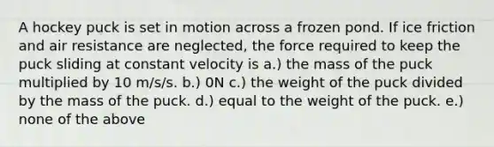 A hockey puck is set in motion across a frozen pond. If ice friction and air resistance are neglected, the force required to keep the puck sliding at constant velocity is a.) the mass of the puck multiplied by 10 m/s/s. b.) 0N c.) the weight of the puck divided by the mass of the puck. d.) equal to the weight of the puck. e.) none of the above