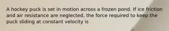 A hockey puck is set in motion across a frozen pond. If ice friction and air resistance are neglected, the force required to keep the puck sliding at constant velocity is