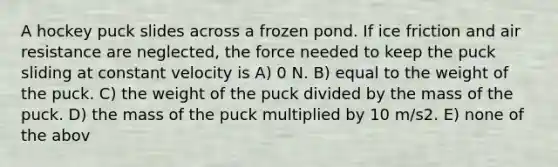 A hockey puck slides across a frozen pond. If ice friction and air resistance are neglected, the force needed to keep the puck sliding at constant velocity is A) 0 N. B) equal to the weight of the puck. C) the weight of the puck divided by the mass of the puck. D) the mass of the puck multiplied by 10 m/s2. E) none of the abov