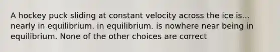 A hockey puck sliding at constant velocity across the ice is... nearly in equilibrium. in equilibrium. is nowhere near being in equilibrium. None of the other choices are correct