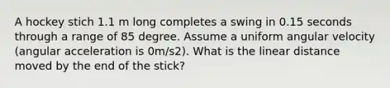 A hockey stich 1.1 m long completes a swing in 0.15 seconds through a range of 85 degree. Assume a uniform angular velocity (angular acceleration is 0m/s2). What is the linear distance moved by the end of the stick?