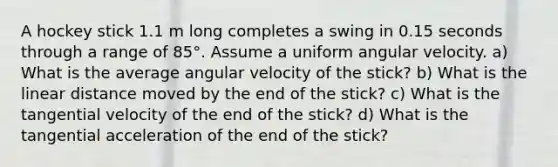 A hockey stick 1.1 m long completes a swing in 0.15 seconds through a range of 85°. Assume a uniform angular velocity. a) What is the average angular velocity of the stick? b) What is the linear distance moved by the end of the stick? c) What is the tangential velocity of the end of the stick? d) What is the tangential acceleration of the end of the stick?