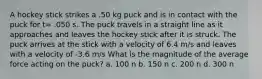 A hockey stick strikes a .50 kg puck and is in contact with the puck for t= .050 s. The puck travels in a straight line as it approaches and leaves the hockey stick after it is struck. The puck arrives at the stick with a velocity of 6.4 m/s and leaves with a velocity of -3.6 m/s What is the magnitude of the average force acting on the puck? a. 100 n b. 150 n c. 200 n d. 300 n