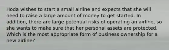 Hoda wishes to start a small airline and expects that she will need to raise a large amount of money to get started. In addition, there are large potential risks of operating an airline, so she wants to make sure that her personal assets are protected. Which is the most appropriate form of business ownership for a new airline?