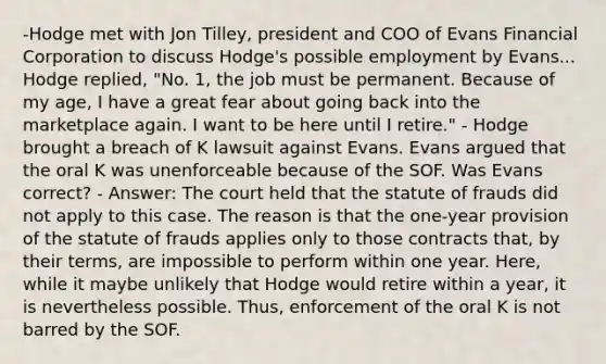 -Hodge met with Jon Tilley, president and COO of Evans Financial Corporation to discuss Hodge's possible employment by Evans... Hodge replied, "No. 1, the job must be permanent. Because of my age, I have a great fear about going back into the marketplace again. I want to be here until I retire." - Hodge brought a breach of K lawsuit against Evans. Evans argued that the oral K was unenforceable because of the SOF. Was Evans correct? - Answer: The court held that the statute of frauds did not apply to this case. The reason is that the one-year provision of the statute of frauds applies only to those contracts that, by their terms, are impossible to perform within one year. Here, while it maybe unlikely that Hodge would retire within a year, it is nevertheless possible. Thus, enforcement of the oral K is not barred by the SOF.