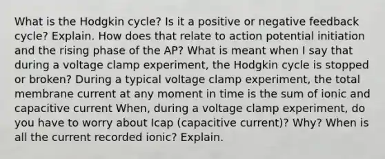 What is the Hodgkin cycle? Is it a positive or negative feedback cycle? Explain. How does that relate to action potential initiation and the rising phase of the AP? What is meant when I say that during a voltage clamp experiment, the Hodgkin cycle is stopped or broken? During a typical voltage clamp experiment, the total membrane current at any moment in time is the sum of ionic and capacitive current When, during a voltage clamp experiment, do you have to worry about Icap (capacitive current)? Why? When is all the current recorded ionic? Explain.