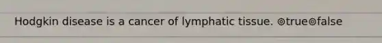 Hodgkin disease is a cancer of lymphatic tissue. ⊚true⊚false