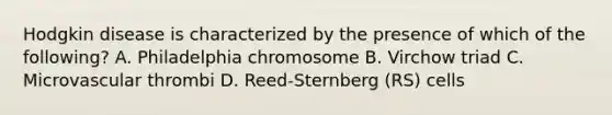 Hodgkin disease is characterized by the presence of which of the following? A. Philadelphia chromosome B. Virchow triad C. Microvascular thrombi D. Reed-Sternberg (RS) cells