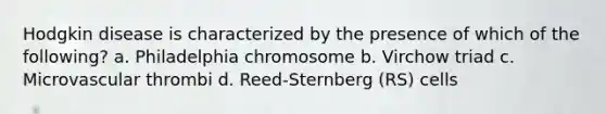 Hodgkin disease is characterized by the presence of which of the following? a. Philadelphia chromosome b. Virchow triad c. Microvascular thrombi d. Reed-Sternberg (RS) cells