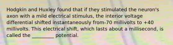 Hodgkin and Huxley found that if they stimulated the neuron's axon with a mild electrical stimulus, the interior voltage differential shifted instantaneously from-70 millivolts to +40 millivolts. This electrical shift, which lasts about a millisecond, is called the _________ potential.