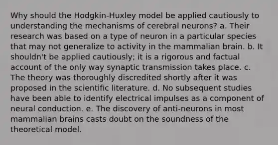 Why should the Hodgkin-Huxley model be applied cautiously to understanding the mechanisms of cerebral neurons? a. Their research was based on a type of neuron in a particular species that may not generalize to activity in the mammalian brain. b. It shouldn't be applied cautiously; it is a rigorous and factual account of the only way synaptic transmission takes place. c. The theory was thoroughly discredited shortly after it was proposed in the scientific literature. d. No subsequent studies have been able to identify electrical impulses as a component of neural conduction. e. The discovery of anti-neurons in most mammalian brains casts doubt on the soundness of the theoretical model.