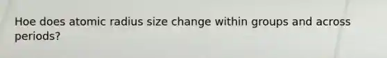 Hoe does atomic radius size change within groups and across periods?