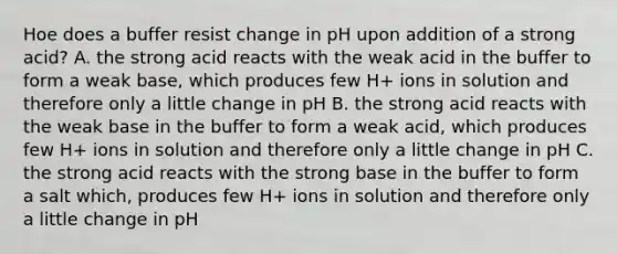 Hoe does a buffer resist change in pH upon addition of a strong acid? A. the strong acid reacts with the weak acid in the buffer to form a weak base, which produces few H+ ions in solution and therefore only a little change in pH B. the strong acid reacts with the weak base in the buffer to form a weak acid, which produces few H+ ions in solution and therefore only a little change in pH C. the strong acid reacts with the strong base in the buffer to form a salt which, produces few H+ ions in solution and therefore only a little change in pH