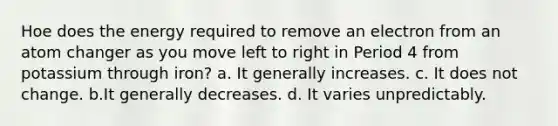 Hoe does the energy required to remove an electron from an atom changer as you move left to right in Period 4 from potassium through iron? a. It generally increases. c. It does not change. b.It generally decreases. d. It varies unpredictably.