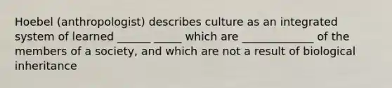 Hoebel (anthropologist) describes culture as an integrated system of learned ______ _____ which are _____________ of the members of a society, and which are not a result of biological inheritance