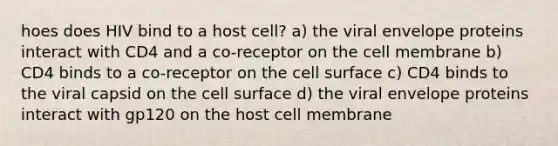 hoes does HIV bind to a host cell? a) the viral envelope proteins interact with CD4 and a co-receptor on the cell membrane b) CD4 binds to a co-receptor on the cell surface c) CD4 binds to the viral capsid on the cell surface d) the viral envelope proteins interact with gp120 on the host cell membrane