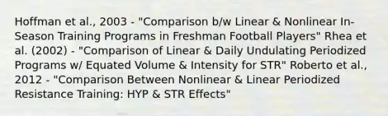 Hoffman et al., 2003 - "Comparison b/w Linear & Nonlinear In-Season Training Programs in Freshman Football Players" Rhea et al. (2002) - "Comparison of Linear & Daily Undulating Periodized Programs w/ Equated Volume & Intensity for STR" Roberto et al., 2012 - "Comparison Between Nonlinear & Linear Periodized Resistance Training: HYP & STR Effects"