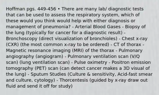 Hoffman pgs. 449-456 • There are many lab/ diagnostic tests that can be used to assess the respiratory system, which of these would you think would help with either diagnosis or management of pneumonia? - Arterial Blood Gases - Biopsy of the lung (typically for cancer for a diagnostic result) - Bronchoscopy (direct visualization of bronchioles) - Chest x-ray (CXR) (the most common x-ray to be ordered) - CT of thorax - Magnetic resonance imaging (MRI) of the thorax - Pulmonary angiography (angiogram) - Pulmonary ventilation scan (V/Q scan) (lung ventilation scan) - Pulse oximetry - Positron emission tomography (PET) scan (can detect cancer makes a 3D visual of the lung) - Sputum Studies (Culture & sensitivity, Acid-fast smear and culture, cytology) - Thorcentesis (guided by x-ray draw out fluid and send it off for study)