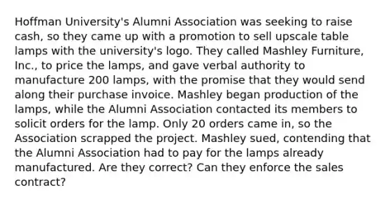 Hoffman University's Alumni Association was seeking to raise cash, so they came up with a promotion to sell upscale table lamps with the university's logo. They called Mashley Furniture, Inc., to price the lamps, and gave verbal authority to manufacture 200 lamps, with the promise that they would send along their purchase invoice. Mashley began production of the lamps, while the Alumni Association contacted its members to solicit orders for the lamp. Only 20 orders came in, so the Association scrapped the project. Mashley sued, contending that the Alumni Association had to pay for the lamps already manufactured. Are they correct? Can they enforce the sales contract?