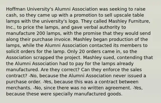 Hoffman University's Alumni Association was seeking to raise cash, so they came up with a promotion to sell upscale table lamps with the university's logo. They called Mashley Furniture, Inc., to price the lamps, and gave verbal authority to manufacture 200 lamps, with the promise that they would send along their purchase invoice. Mashley began production of the lamps, while the Alumni Association contacted its members to solicit orders for the lamp. Only 20 orders came in, so the Association scrapped the project. Mashley sued, contending that the Alumni Association had to pay for the lamps already manufactured. Are they correct? Can they enforce the sales contract? -No, because the Alumni Association never issued a purchase order. -Yes, because this was a contract between merchants. -No, since there was no written agreement. -Yes, because these were specially manufactured goods.