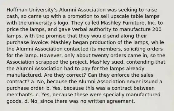 Hoffman University's Alumni Association was seeking to raise cash, so came up with a promotion to sell upscale table lamps with the university's logo. They called Mashley Furniture, Inc. to price the lamps, and gave verbal authority to manufacture 200 lamps, with the promise that they would send along their purchase invoice. Mashley began production of the lamps, while the Alumni Association contacted its members, soliciting orders for the lamp. However, only about twenty orders came in, so the Association scrapped the project. Mashley sued, contending that the Alumni Association had to pay for the lamps already manufactured. Are they correct? Can they enforce the sales contract? a. No, because the Alumni Association never issued a purchase order. b. Yes, because this was a contract between merchants. c. Yes, because these were specially manufactured goods. d. No, since there was no written agreement.