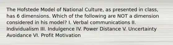 The Hofstede Model of National Culture, as presented in class, has 6 dimensions. Which of the following are NOT a dimension considered in his model? I. Verbal communications II. Individualism III. Indulgence IV. Power Distance V. Uncertainty Avoidance VI. Profit Motivation