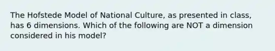 The Hofstede Model of National Culture, as presented in class, has 6 dimensions. Which of the following are NOT a dimension considered in his model?