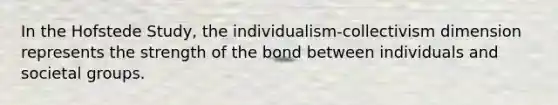 In the Hofstede Study, the individualism-collectivism dimension represents the strength of the bond between individuals and societal groups.