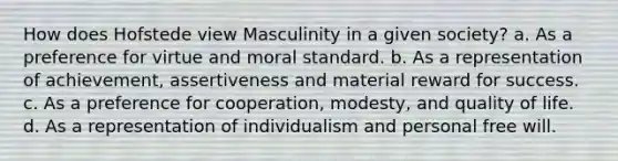 How does Hofstede view Masculinity in a given society? a. As a preference for virtue and moral standard. b. As a representation of achievement, assertiveness and material reward for success. c. As a preference for cooperation, modesty, and quality of life. d. As a representation of individualism and personal free will.